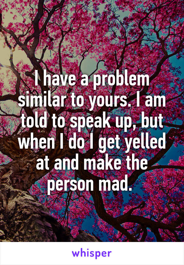 I have a problem similar to yours. I am told to speak up, but when I do I get yelled at and make the person mad. 