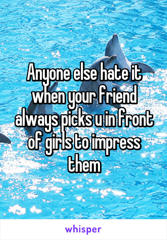 Anyone else hate it when your friend always picks u in front of girls to impress them