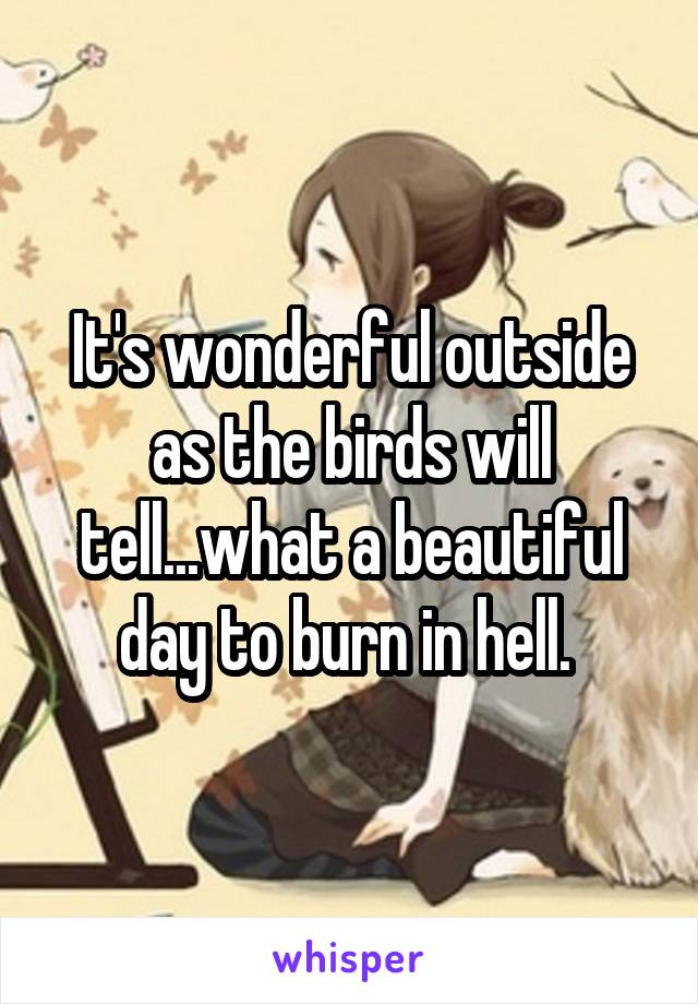 It's wonderful outside as the birds will tell...what a beautiful day to burn in hell. 