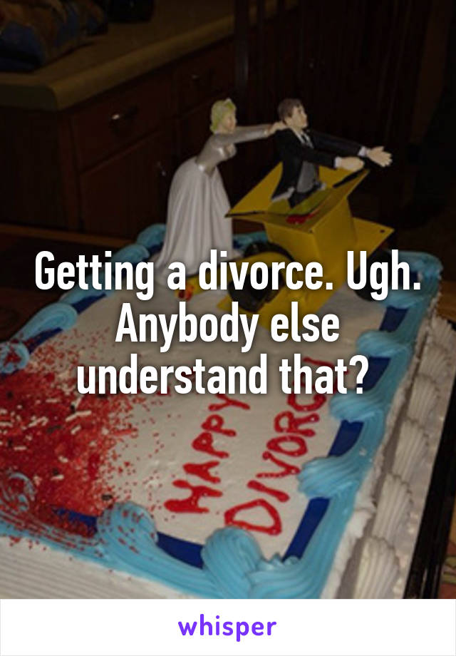 Getting a divorce. Ugh. Anybody else understand that? 