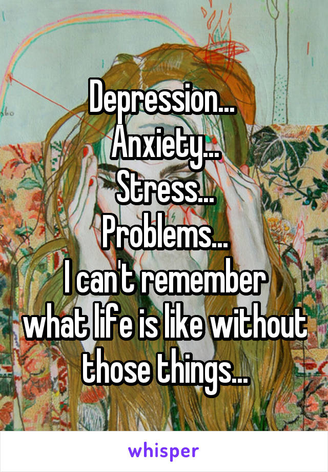 Depression... 
Anxiety...
Stress...
Problems...
I can't remember what life is like without those things...