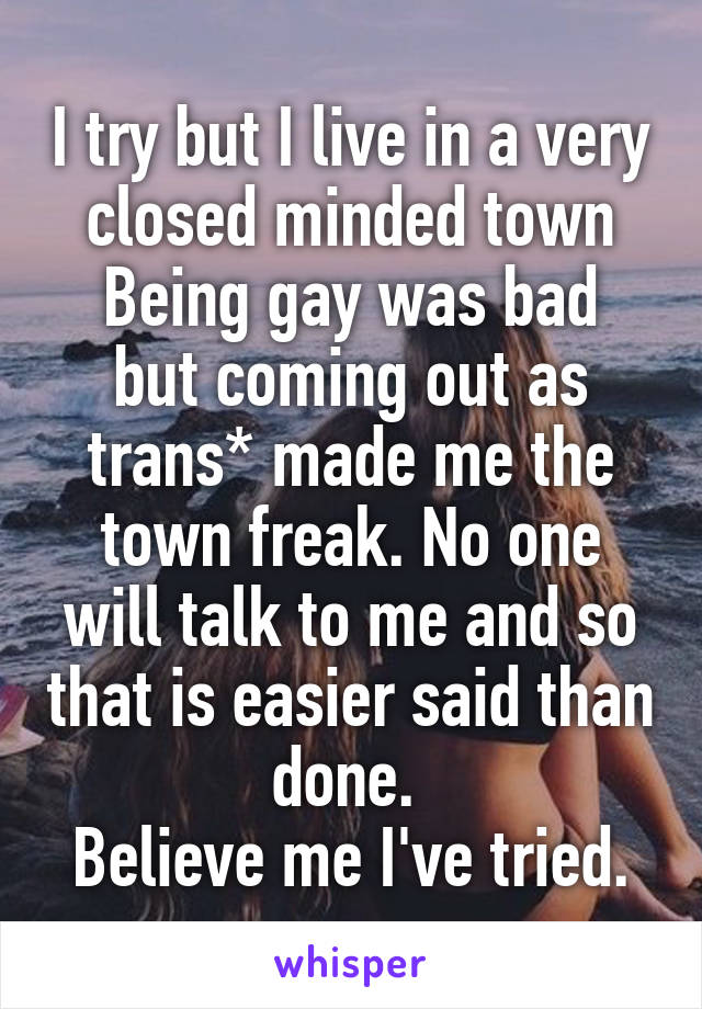 I try but I live in a very closed minded town
Being gay was bad but coming out as trans* made me the town freak. No one will talk to me and so that is easier said than done. 
Believe me I've tried.