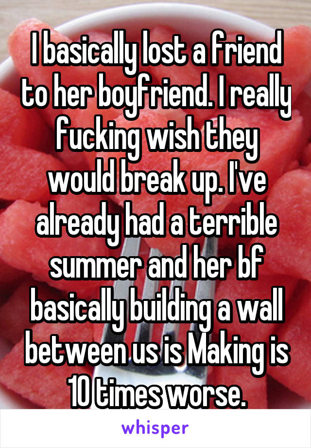 I basically lost a friend to her boyfriend. I really fucking wish they would break up. I've already had a terrible summer and her bf basically building a wall between us is Making is 10 times worse.