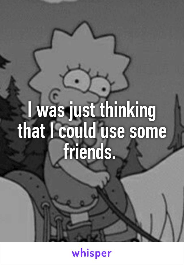 I was just thinking that I could use some friends. 