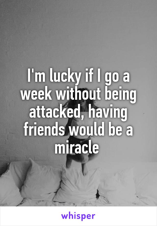 I'm lucky if I go a week without being attacked, having friends would be a miracle 