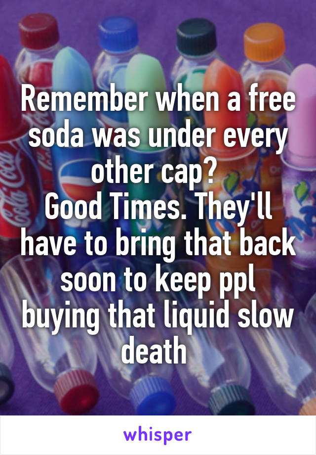 Remember when a free soda was under every other cap? 
Good Times. They'll have to bring that back soon to keep ppl buying that liquid slow death 