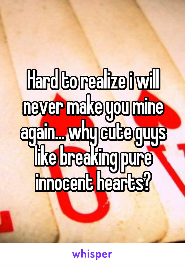 Hard to realize i will never make you mine again... why cute guys like breaking pure innocent hearts?