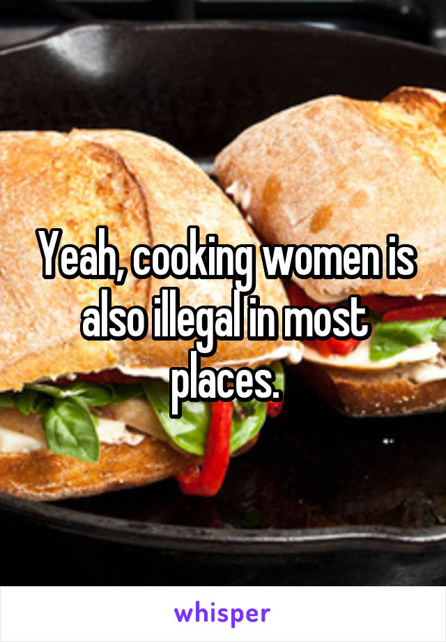 Yeah, cooking women is also illegal in most places.