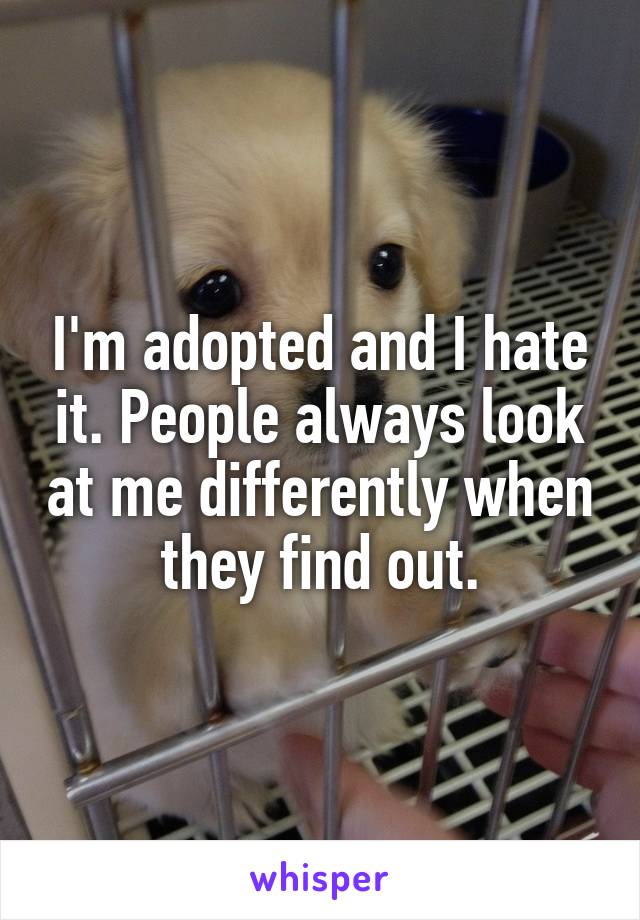 I'm adopted and I hate it. People always look at me differently when they find out.