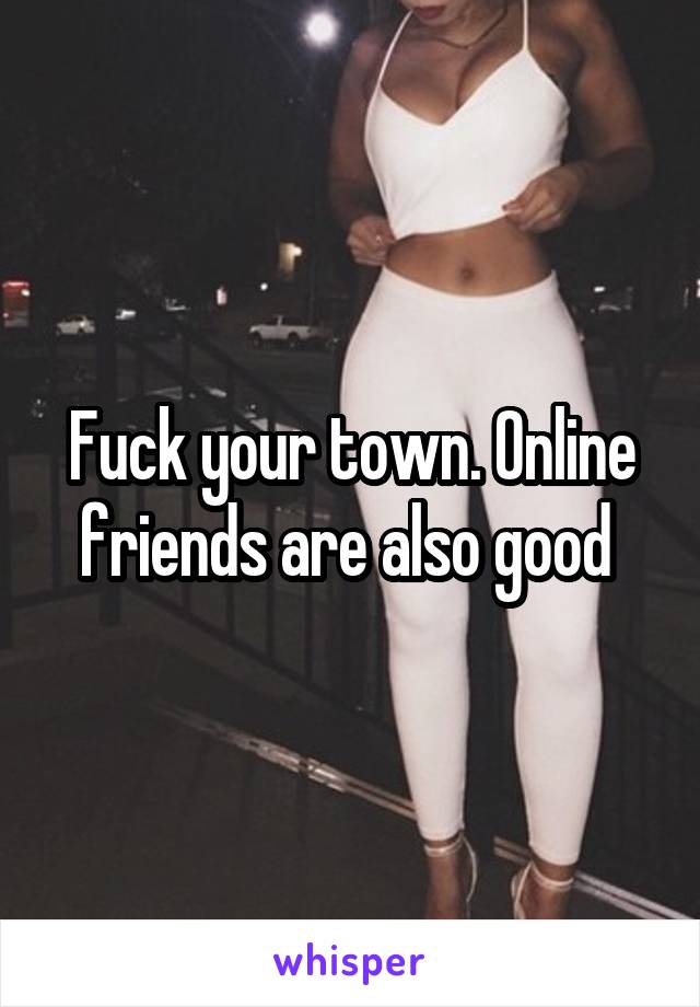 Fuck your town. Online friends are also good 