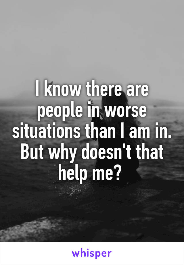 I know there are people in worse situations than I am in. But why doesn't that help me? 