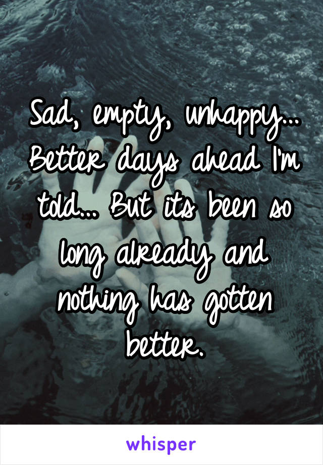 Sad, empty, unhappy... Better days ahead I'm told... But its been so long already and nothing has gotten better.