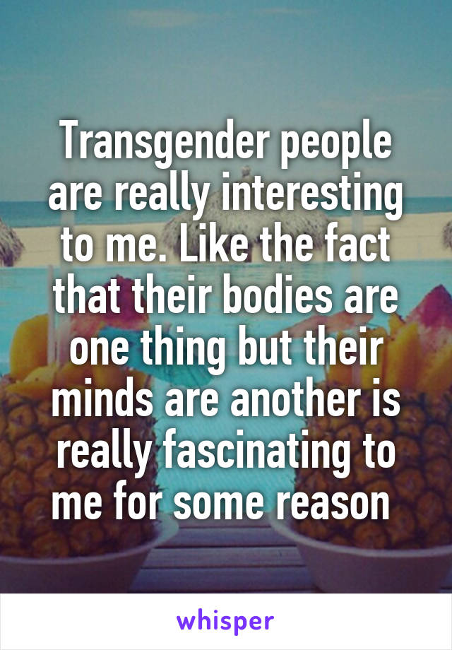 Transgender people are really interesting to me. Like the fact that their bodies are one thing but their minds are another is really fascinating to me for some reason 