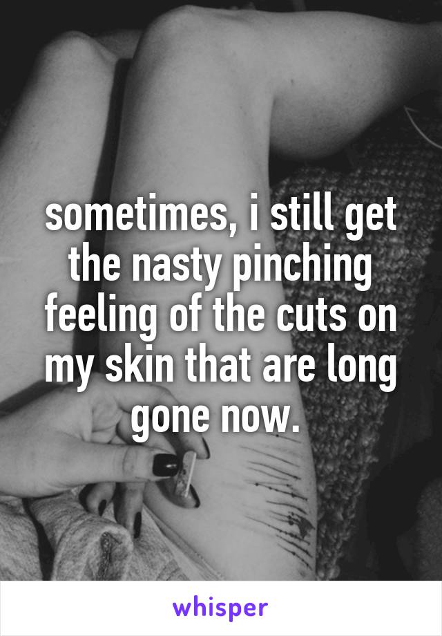 sometimes, i still get the nasty pinching feeling of the cuts on my skin that are long gone now. 