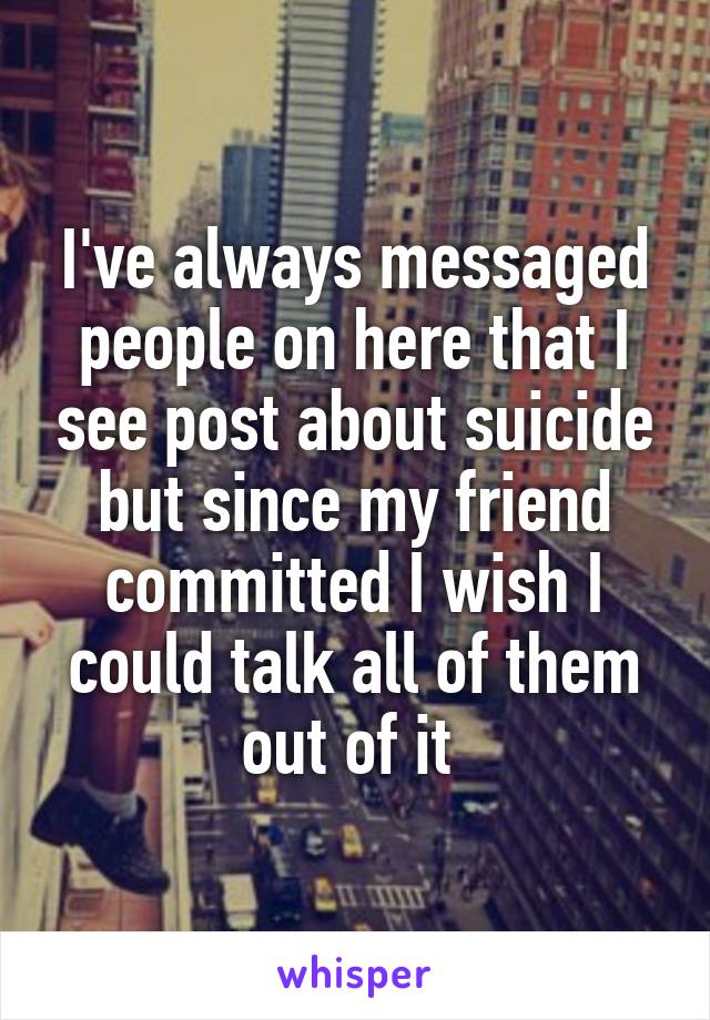 I've always messaged people on here that I see post about suicide but since my friend committed I wish I could talk all of them out of it 