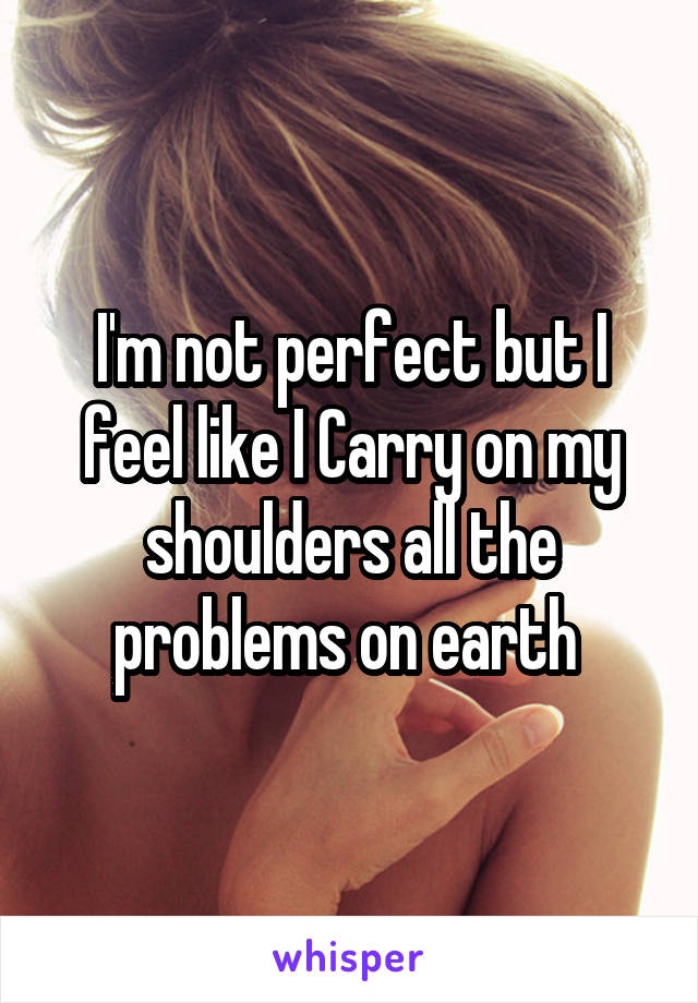 I'm not perfect but I feel like I Carry on my shoulders all the problems on earth 