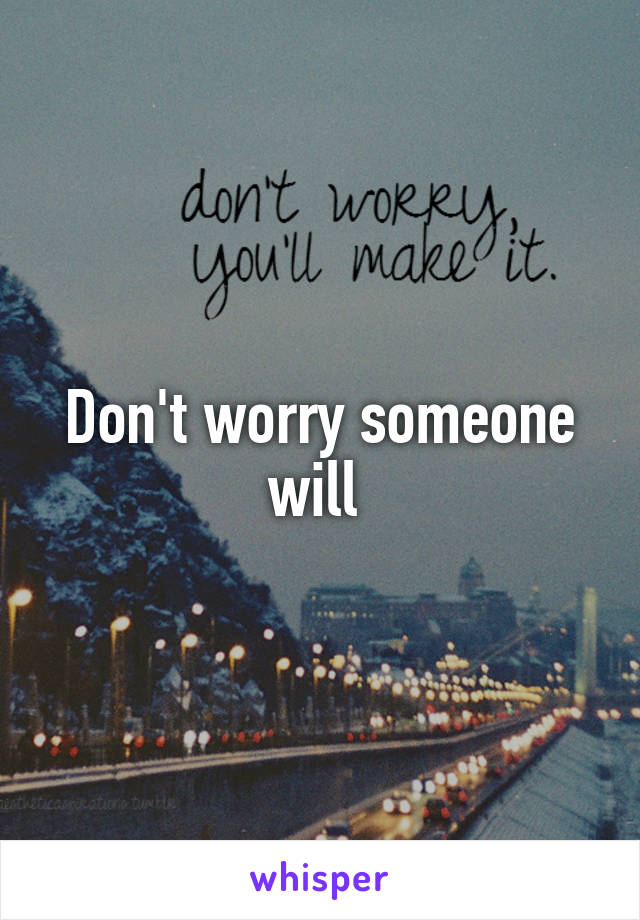 Don't worry someone will 