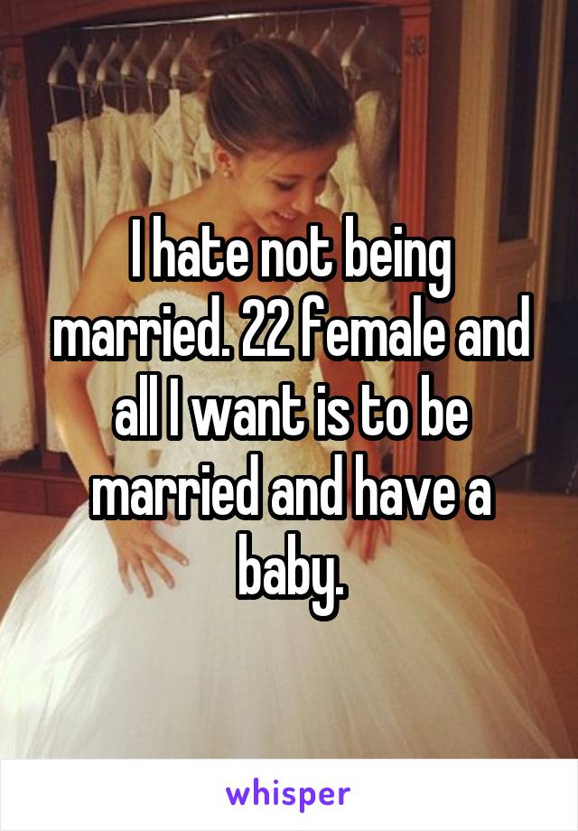 I hate not being married. 22 female and all I want is to be married and have a baby.