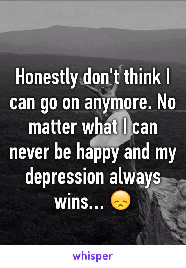 Honestly don't think I can go on anymore. No matter what I can never be happy and my depression always wins… 😞