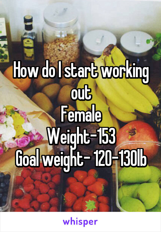 How do I start working out
Female
Weight-153
Goal weight- 120-130lb