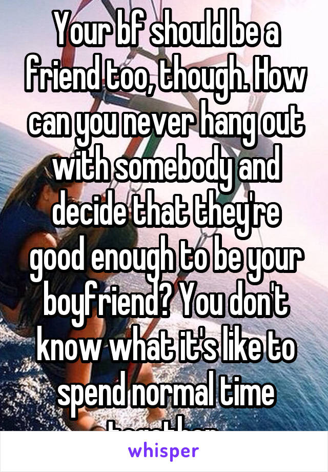 Your bf should be a friend too, though. How can you never hang out with somebody and decide that they're good enough to be your boyfriend? You don't know what it's like to spend normal time together 