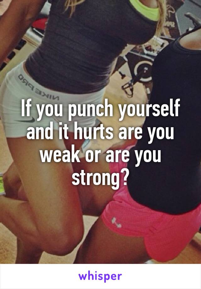 If you punch yourself and it hurts are you weak or are you strong?