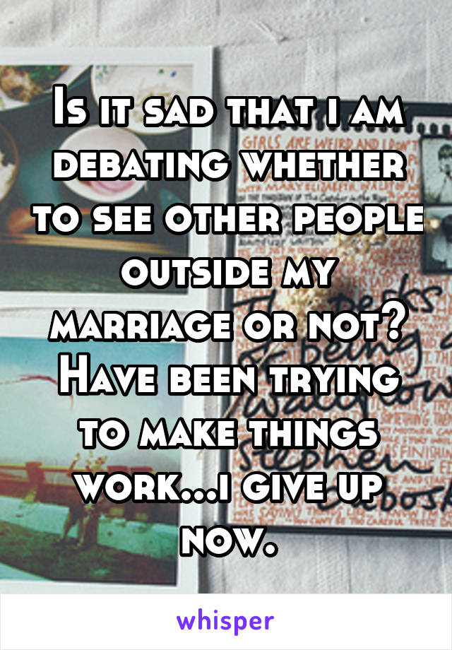 Is it sad that i am debating whether to see other people outside my marriage or not? Have been trying to make things work...i give up now.