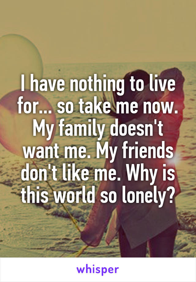 I have nothing to live for... so take me now.
My family doesn't want me. My friends don't like me. Why is this world so lonely?