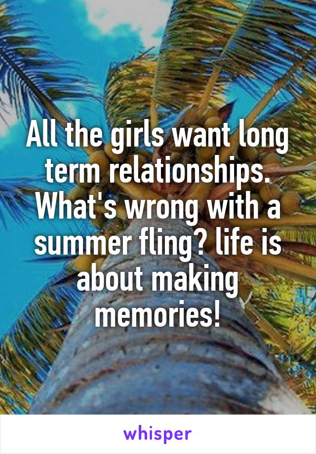 All the girls want long term relationships.
What's wrong with a summer fling? life is about making memories!