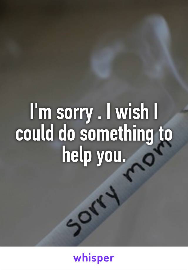 I'm sorry . I wish I could do something to help you.