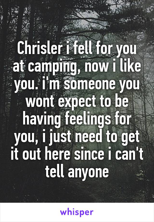 Chrisler i fell for you at camping, now i like you. i'm someone you wont expect to be having feelings for you, i just need to get it out here since i can't tell anyone