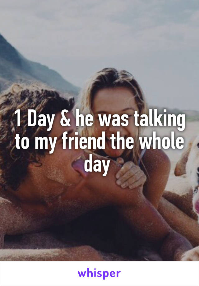 1 Day & he was talking to my friend the whole day 