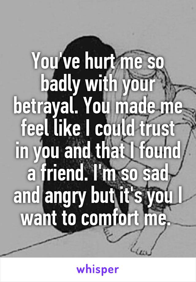 You've hurt me so badly with your betrayal. You made me feel like I could trust in you and that I found a friend. I'm so sad and angry but it's you I want to comfort me. 