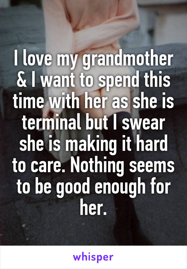 I love my grandmother & I want to spend this time with her as she is terminal but I swear she is making it hard to care. Nothing seems to be good enough for her.