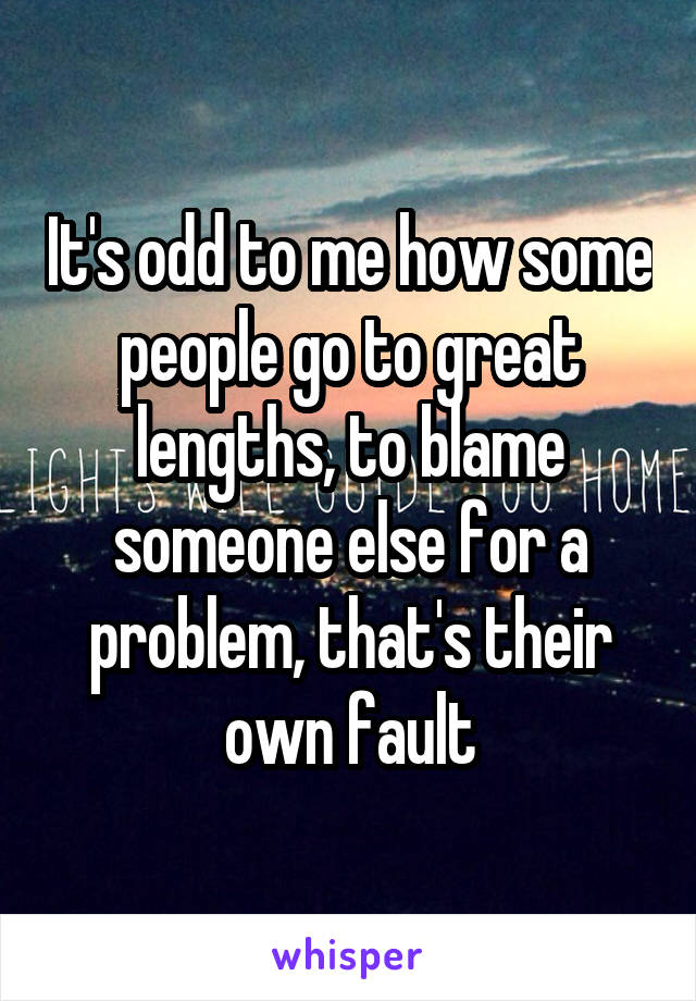 It's odd to me how some people go to great lengths, to blame someone else for a problem, that's their own fault