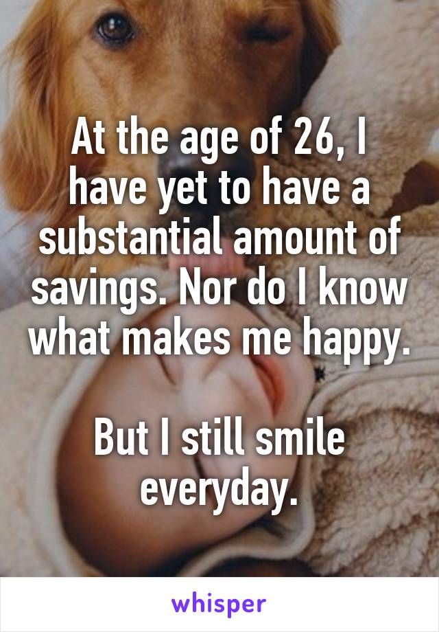 At the age of 26, I have yet to have a substantial amount of savings. Nor do I know what makes me happy. 
But I still smile everyday.