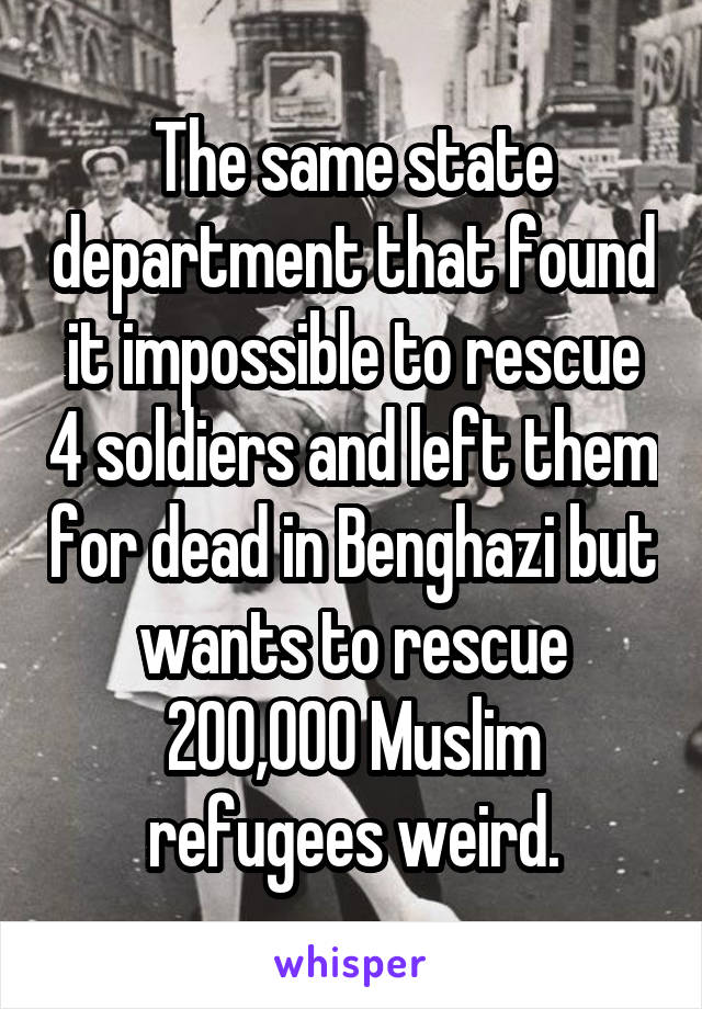 The same state department that found it impossible to rescue 4 soldiers and left them for dead in Benghazi but wants to rescue 200,000 Muslim refugees weird.