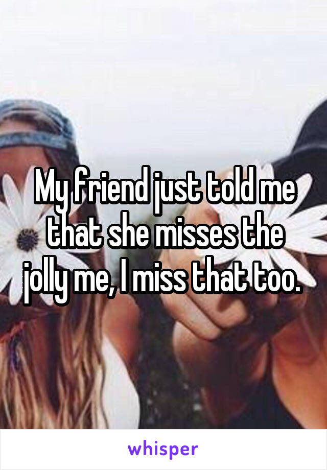 My friend just told me that she misses the jolly me, I miss that too. 