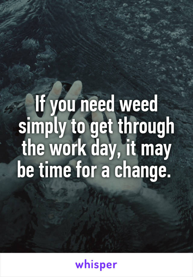 If you need weed simply to get through the work day, it may be time for a change. 