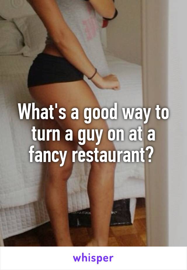 What's a good way to turn a guy on at a fancy restaurant? 