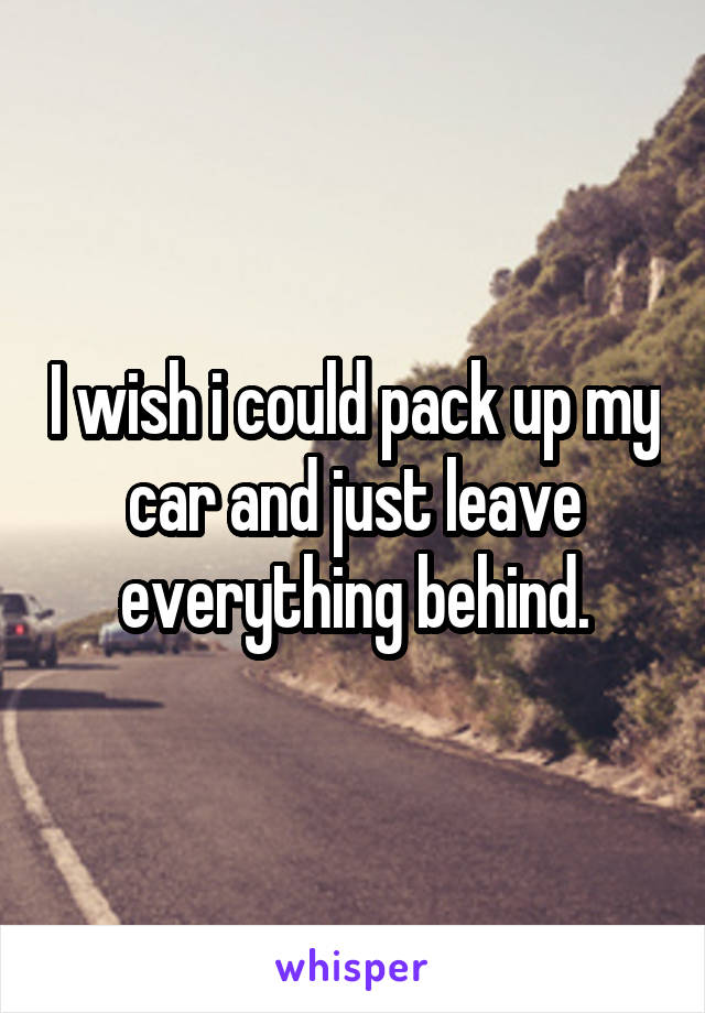 I wish i could pack up my car and just leave everything behind.