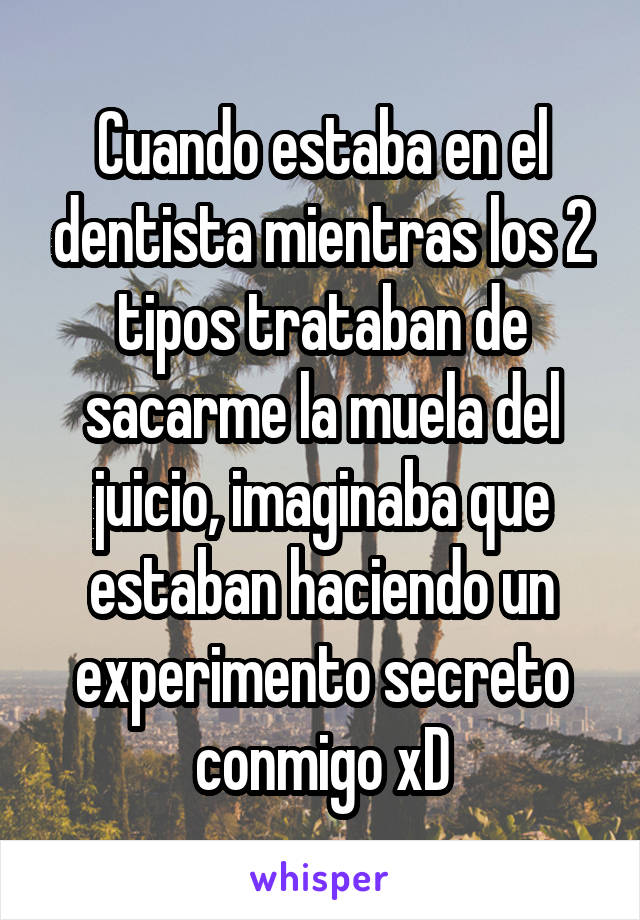 Cuando estaba en el dentista mientras los 2 tipos trataban de sacarme la muela del juicio, imaginaba que estaban haciendo un experimento secreto conmigo xD