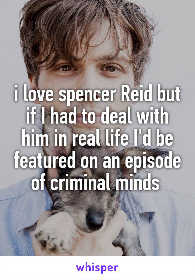 i love spencer Reid but if I had to deal with him in real life I'd be featured on an episode of criminal minds 