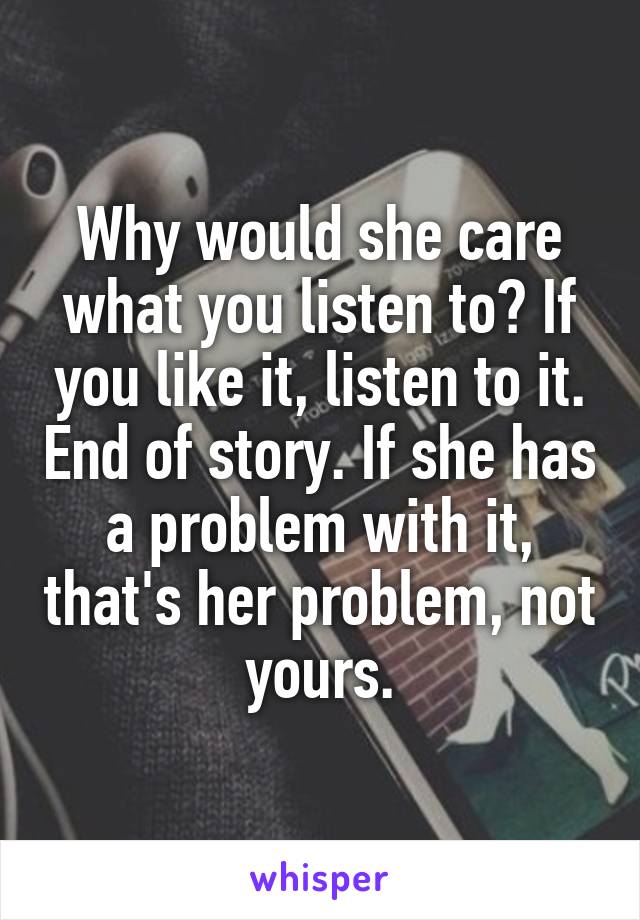 Why would she care what you listen to? If you like it, listen to it. End of story. If she has a problem with it, that's her problem, not yours.