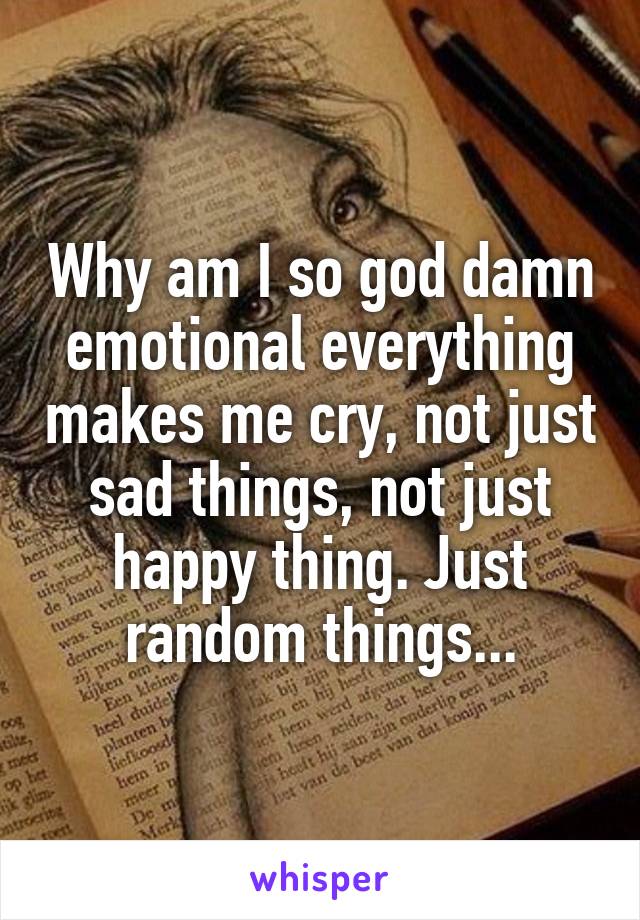 Why am I so god damn emotional everything makes me cry, not just sad things, not just happy thing. Just random things...