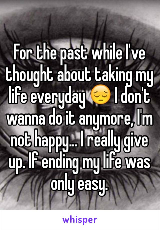 For the past while I've thought about taking my life everyday 😔 I don't wanna do it anymore, I'm not happy... I really give up. If ending my life was only easy.