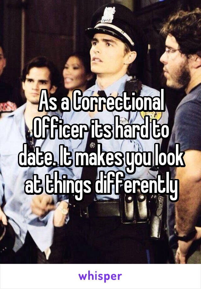 As a Correctional Officer its hard to date. It makes you look at things differently