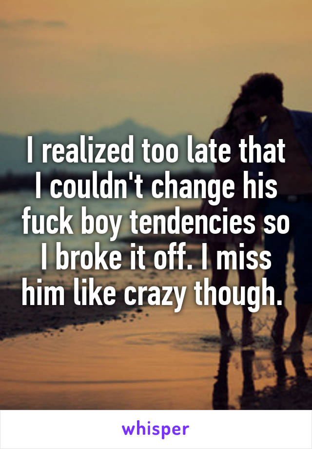 I realized too late that I couldn't change his fuck boy tendencies so I broke it off. I miss him like crazy though. 