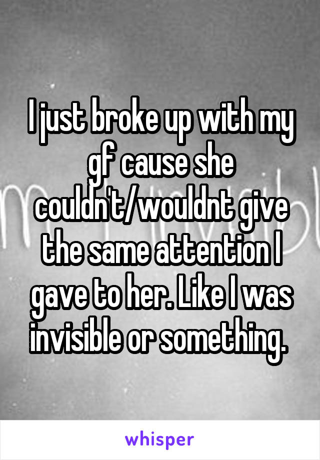 I just broke up with my gf cause she couldn't/wouldnt give the same attention I gave to her. Like I was invisible or something. 