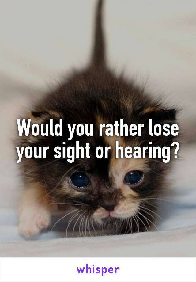 Would you rather lose your sight or hearing?